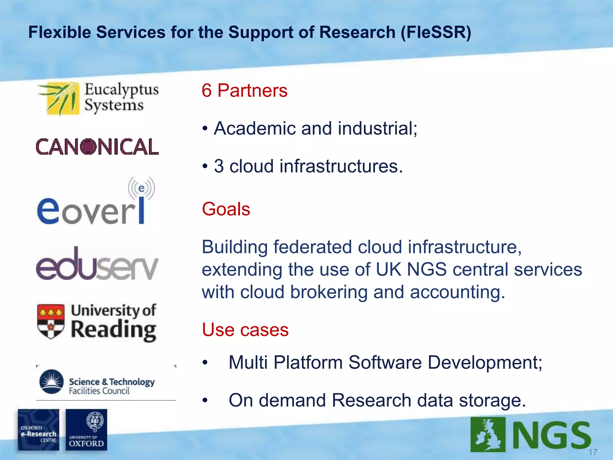 Flexible Services for the Support of Research (FleSSR)
6 Partners
• Academic and industrial;
• 3 cloud infrastructures.
Goals
Building federated cloud infrastructure,
extending the use of UK NGS central services
with cloud brokering and accounting.
Use cases
• Multi Platform Software Development;
• On demand Research data storage.
 