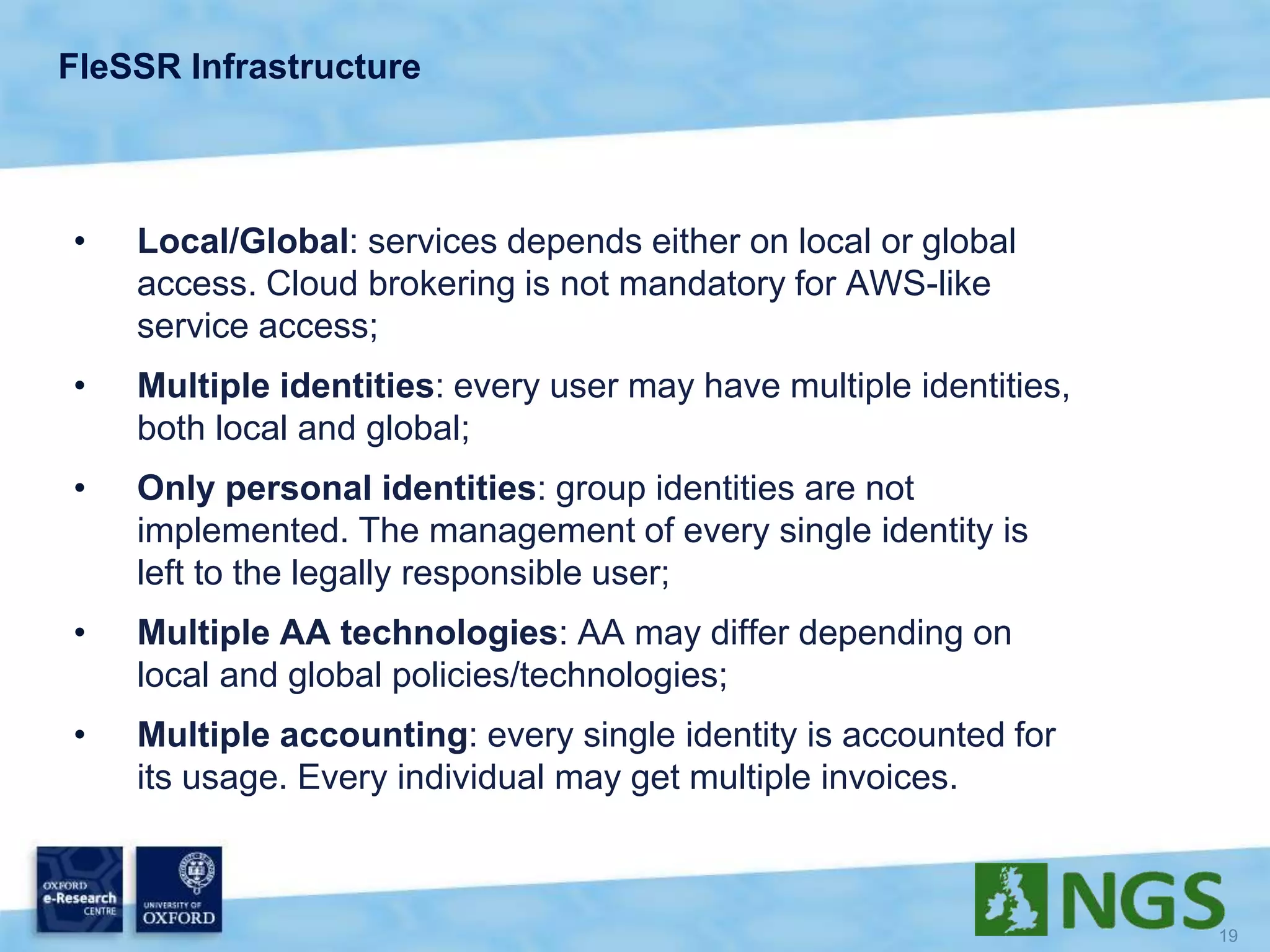FleSSR Infrastructure
• Local/Global: services depends either on local or global
access. Cloud brokering is not mandatory for AWS-like
service access;
• Multiple identities: every user may have multiple identities,
both local and global;
• Only personal identities: group identities are not
implemented. The management of every single identity is
left to the legally responsible user;
• Multiple AA technologies: AA may differ depending on
local and global policies/technologies;
• Multiple accounting: every single identity is accounted for
its usage. Every individual may get multiple invoices.
 