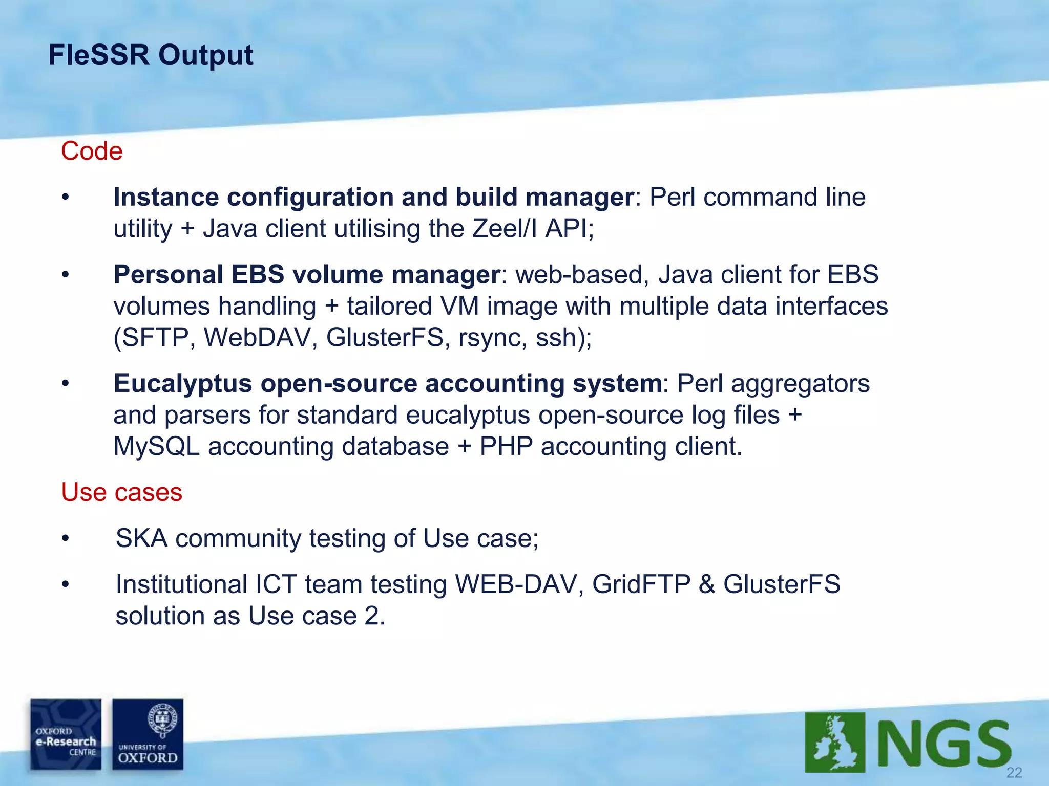 FleSSR Output
Code
• Instance configuration and build manager: Perl command line
utility + Java client utilising the Zeel/I API;
• Personal EBS volume manager: web-based, Java client for EBS
volumes handling + tailored VM image with multiple data interfaces
(SFTP, WebDAV, GlusterFS, rsync, ssh);
• Eucalyptus open-source accounting system: Perl aggregators
and parsers for standard eucalyptus open-source log files +
MySQL accounting database + PHP accounting client.
Use cases
• SKA community testing of Use case;
• Institutional ICT team testing WEB-DAV, GridFTP & GlusterFS
solution as Use case 2.
 