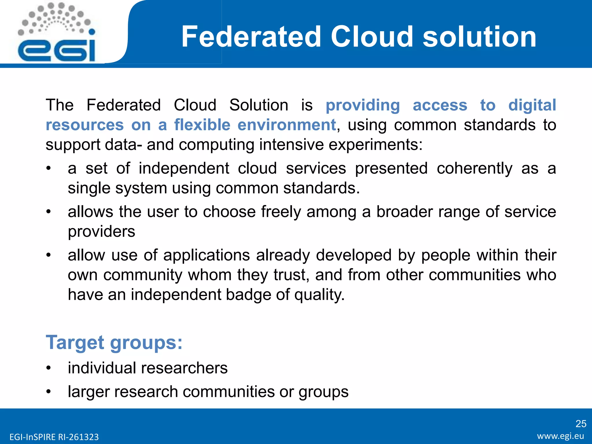 www.egi.euEGI-InSPIRE RI-261323
Federated Cloud solution
The Federated Cloud Solution is providing access to digital
resources on a flexible environment, using common standards to
support data- and computing intensive experiments:
• a set of independent cloud services presented coherently as a
single system using common standards.
• allows the user to choose freely among a broader range of service
providers
• allow use of applications already developed by people within their
own community whom they trust, and from other communities who
have an independent badge of quality.
Target groups:
• individual researchers
• larger research communities or groups
25
 