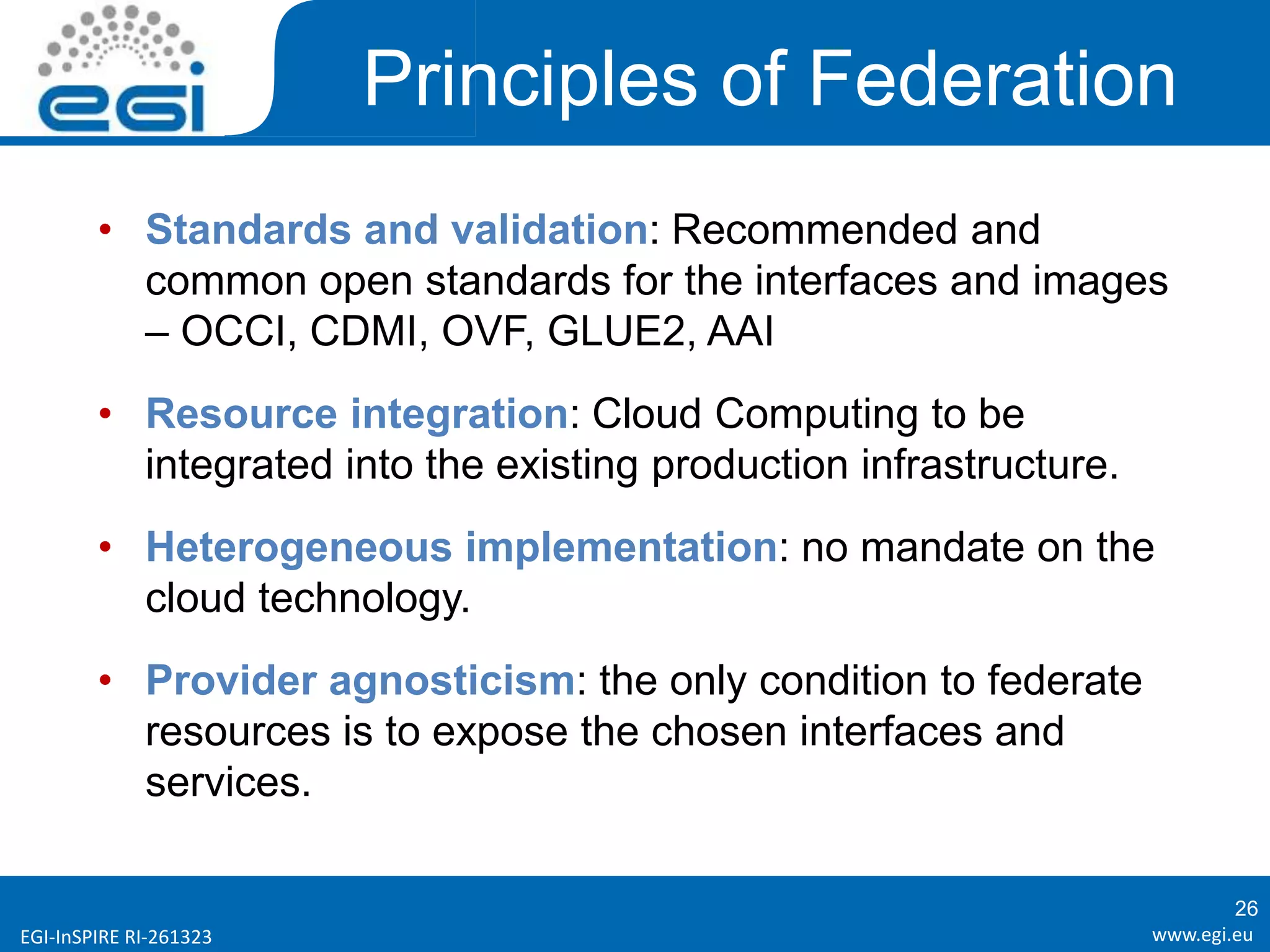 www.egi.euEGI-InSPIRE RI-261323
Principles of Federation
• Standards and validation: Recommended and
common open standards for the interfaces and images
– OCCI, CDMI, OVF, GLUE2, AAI
• Resource integration: Cloud Computing to be
integrated into the existing production infrastructure.
• Heterogeneous implementation: no mandate on the
cloud technology.
• Provider agnosticism: the only condition to federate
resources is to expose the chosen interfaces and
services.
26
 