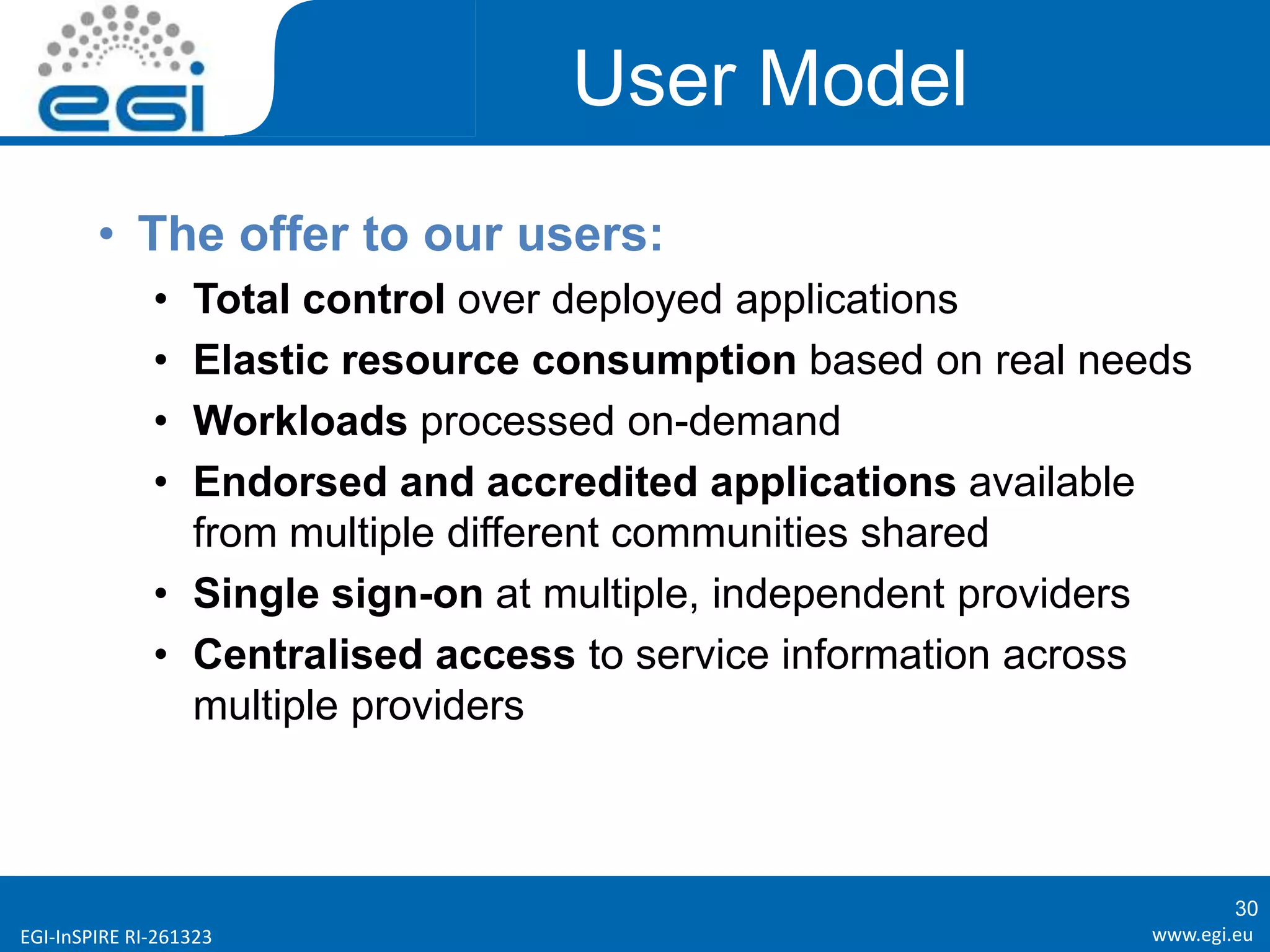 www.egi.euEGI-InSPIRE RI-261323
User Model
• The offer to our users:
• Total control over deployed applications
• Elastic resource consumption based on real needs
• Workloads processed on-demand
• Endorsed and accredited applications available
from multiple different communities shared
• Single sign-on at multiple, independent providers
• Centralised access to service information across
multiple providers
30
 