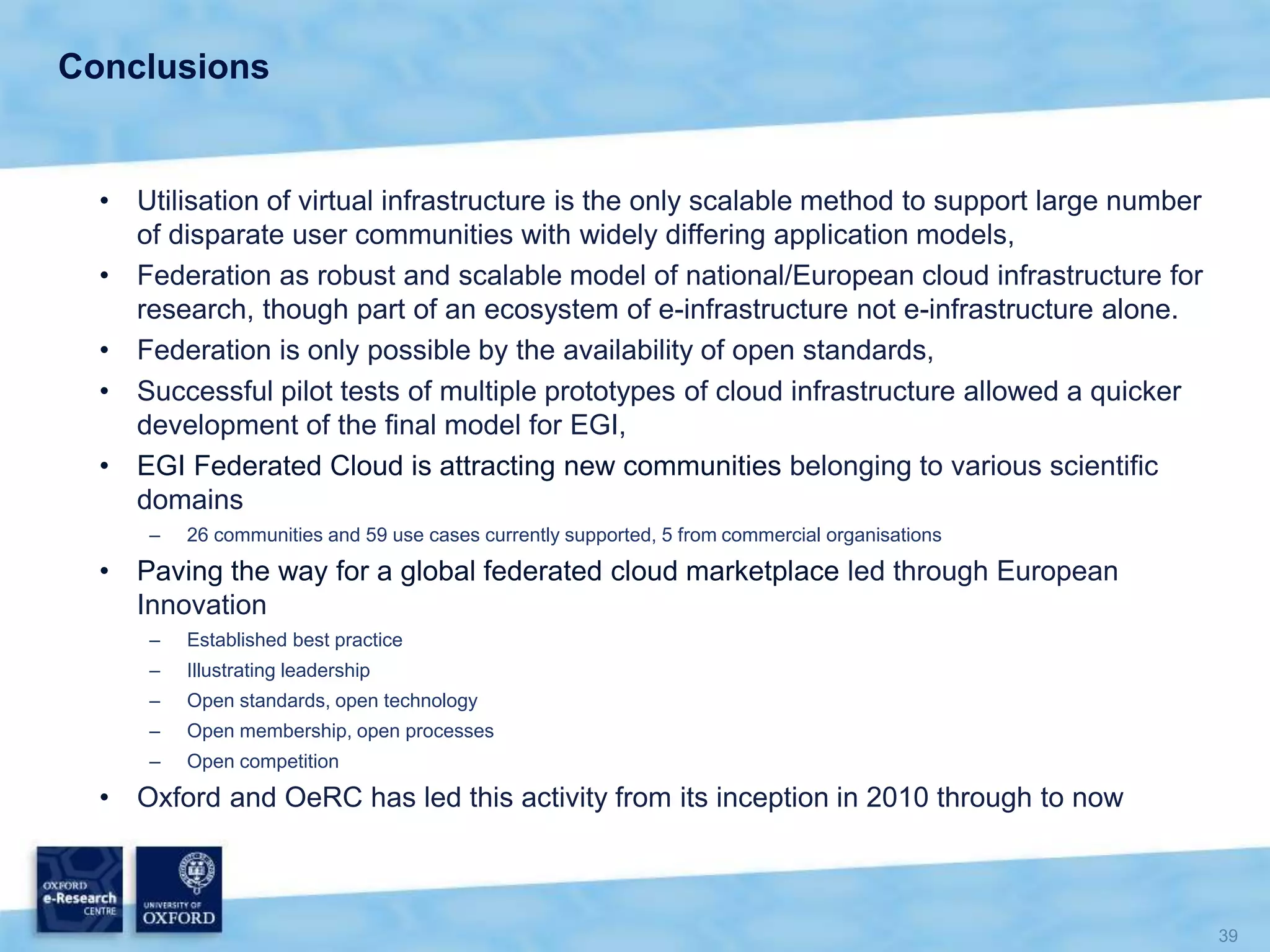 Conclusions
• Utilisation of virtual infrastructure is the only scalable method to support large number
of disparate user communities with widely differing application models,
• Federation as robust and scalable model of national/European cloud infrastructure for
research, though part of an ecosystem of e-infrastructure not e-infrastructure alone.
• Federation is only possible by the availability of open standards,
• Successful pilot tests of multiple prototypes of cloud infrastructure allowed a quicker
development of the final model for EGI,
• EGI Federated Cloud is attracting new communities belonging to various scientific
domains
– 26 communities and 59 use cases currently supported, 5 from commercial organisations
• Paving the way for a global federated cloud marketplace led through European
Innovation
– Established best practice
– Illustrating leadership
– Open standards, open technology
– Open membership, open processes
– Open competition
• Oxford and OeRC has led this activity from its inception in 2010 through to now
 