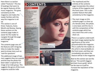 Here there is a section             The masthead and the
called “Features”. This has         entirety of the contents
8 headings that seem to             page incorporates the colour
be regular features of this         scheme of the magazine and
music magazine. This gives          the front cover. This is also
consistency to the                  another feature that adds
magazine and makes the              consistency to the magazine.
reader familiar with the
way the magazine is set             The main image on this
up.                                 contents page is a close-up
This section is one of              of a female artist, this photo
three: Features, Every              is very basic and this ties in
Month and Review. Having            with the composition of the
these sections on the               contents page which has
contents page makes it              very clean lines and is very
easier for the reader to            clean cut.
navigate through the page          There is a caption underneath
and through the                    the main image explaining the
magazine.                          significance of the artist
The contents page sees all         pictured within the magazine.
the features with intriguing       This is useful for the reader as
titles to make the reader          this artist is most probably on
want to know more such as          the front cover, and they can
‘cash for questions’               immediately see where the
The additional image of two        feature will be in the magazine.
men suggests they are a group     Next to this section we see the
and the way the photo has         phrase ‘The world’s biggest
been taken is typical for an      and best music guide’ which
image of an indie group. This     can be seen as a puff to
suggests the genre of the music   increase the reputation of the
magazine could be indie           magazine.
 