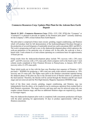 Commerce Resources Corp. Updates Pilot Plant for the Ashram Rare Earth
Deposit
 
March 13, 2015 - Commerce Resources Corp. (TSXv: CCE, FSE: D7H) (the “Company” or
“Commerce”) is pleased to provide an update on the flotation pilot plant(1)
currently underway
for the Company’s 100% owned Ashram Rare Earth Deposit.
The pilot plant is comprised of three main circuits: grinding, reagent conditioning, and flotation
which will produce feed for full demonstration of the hydrometallurgical flowsheet through to
the production of several kilograms of marketable mixed rare earth concentrate (REC and RECl).
The work is progressing well and is now in the shakeout/development phase which optimizes the
scale-up parameters to the particular size of column cell. In this pilot, the scale-up is from a
bench scale 3 inch column to a 6 inch column operating on a continuous basis for approximately
10 hours per run.
Initial results from the shakeout/development phase include 79% recovery with a 24% mass
pull(2)
, and 84% recovery with a 31% mass pull, which compares well to the bench scale 3 inch
column results completed at Eriez Flotation Division in Pennsylvania, in January 2015 (82%
recovery with a 21-25% mass pull).
These initial results are in line with the base case flowsheet (test sequence of Flotation + HCl
pre-leach + WHIMS) for producing a >40% total rare earth oxide mineral concentrate at >70%
recovery and 3% mass pull. The higher mass pulls to the flotation concentrate reported during
the shakeout phase of the pilot are due to the elevated levels of fluorite relative to carbonate in
the feed material. Therefore, the fluorite will be carried through the flotation and HCl pre-leach
stages and not removed until the Wet High Intensity Magnetic Separation (WHIMS) stage.
Each of the three main circuits; grinding, reagent conditioning, and flotation, may run
independently from the others, or be coupled to run in continuous operation from crushed feed to
final flotation concentrate. The target recovery and mass pull may be achieved using only one
rougher column flotation stage, and thus no additional flotation stages are required (e.g. cleaner
or scavenger stages).
Once the shakeout/development pilot work is completed, bulk concentrate production will begin
with the plant operating for approximately 10 days to produce approximately 1,000 kg of
flotation concentrate.
 