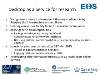 Desktop as a Service for research
• Giving researchers an environment they are confident in by
changing the infrastructure around them
• Creating a new user facility for NERC research communities
• Utilise generic cloud capabilities
– Package would operate on any IaaS Cloud
– Currently using native VMWare interfaces
– Not using platform specific capabilities - no impediment to standards
adoption
• Launch for pilot user communities 31st Mar 2015
– Testing and documentation in final days
– Engaging pilot user communities (e.g. OSD)
• Investigating other key usage models such as teaching or online
learning
 