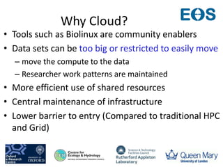 Why Cloud?
• Tools such as Biolinux are community enablers
• Data sets can be too big or restricted to easily move
– move the compute to the data
– Researcher work patterns are maintained
• More efficient use of shared resources
• Central maintenance of infrastructure
• Lower barrier to entry (Compared to traditional HPC
and Grid)
 