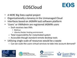 EOSCloud
• A NERC Big Data capital project
• Organisationally a tenancy in the Unmanaged Cloud
• Interfaces based on JASMIN IaaS software platform
• ‘Users’ or VMAdmin are registered JASMIN users
– Each receives two VMs
• Biolinux
• Ubuntu Docker hosting environment
– Total responsibility for instantiated system
– Accessible though standard remote desktop tools
• Utilising single scale of resources would be a waste
– Can we scale the users virtual services to take into account demand?
 