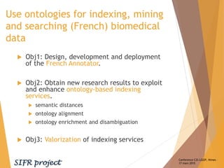 Use ontologies for indexing, mining
and searching (French) biomedical
data
 Obj1: Design, development and deployment
of the French Annotator.
 Obj2: Obtain new research results to exploit
and enhance ontology-based indexing
services.
 semantic distances
 ontology alignment
 ontology enrichment and disambiguation
 Obj3: Valorization of indexing services
Conference C2S LGI2P, Nimes –
17 mars 2015
 