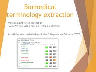 Biomedical
terminology extraction
Work realized in the context of
Juan Antonio Lossio Ventura ‘s PhD preparation
In collaboration with Mathieu Roche & Maguelonne Teisseire (TETIS)
 