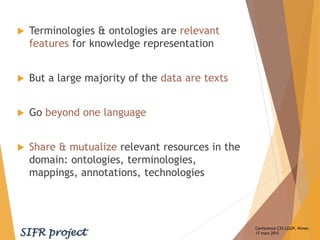 Conference C2S LGI2P, Nimes –
17 mars 2015
 Terminologies & ontologies are relevant
features for knowledge representation
 But a large majority of the data are texts
 Go beyond one language
 Share & mutualize relevant resources in the
domain: ontologies, terminologies,
mappings, annotations, technologies
 