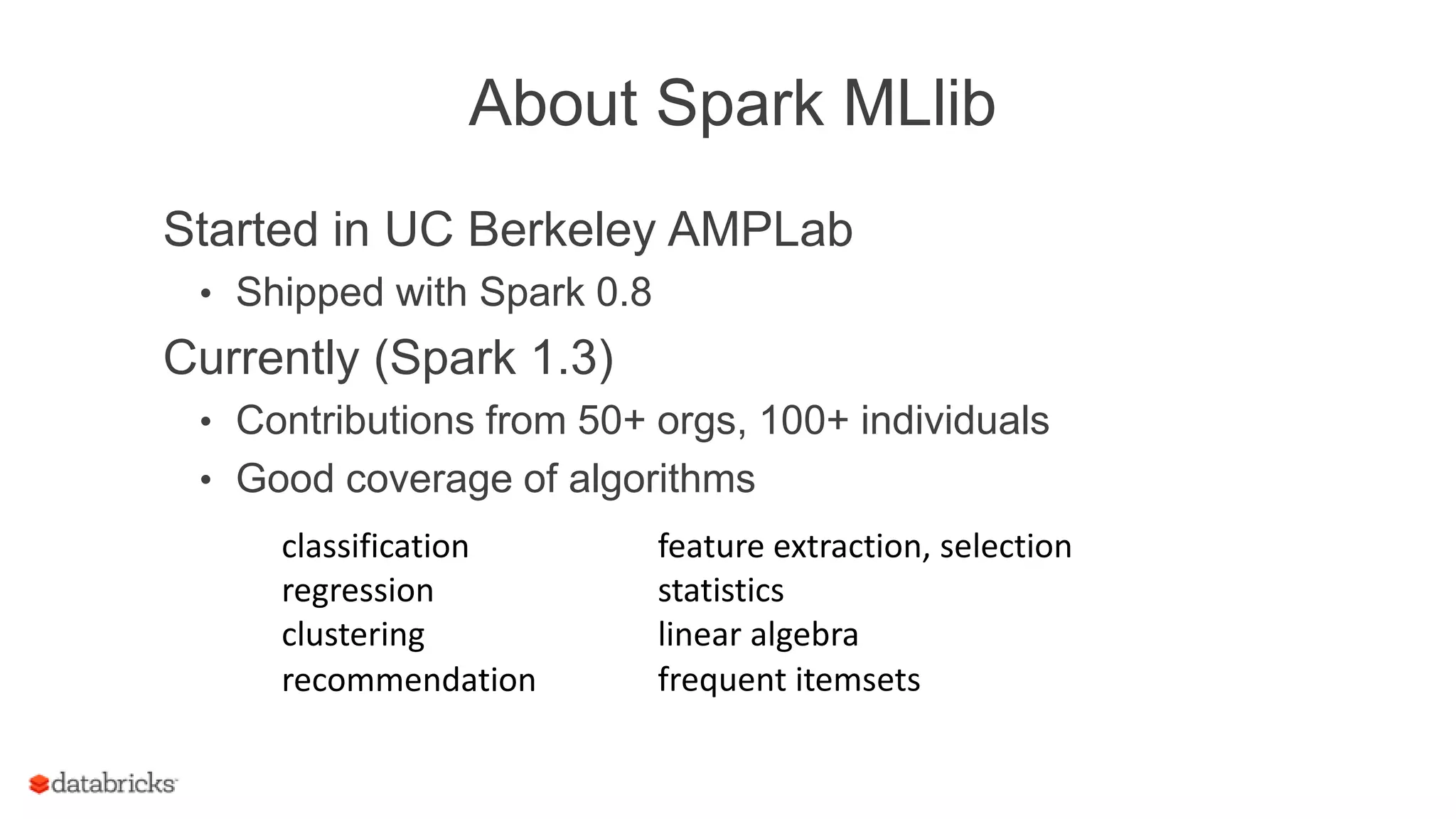 About Spark MLlib
Started in UC Berkeley AMPLab
• Shipped with Spark 0.8
Currently (Spark 1.3)
• Contributions from 50+ orgs, 100+ individuals
• Good coverage of algorithms
classification
regression
clustering
recommendation
feature extraction, selection
frequent itemsets
statistics
linear algebra
 