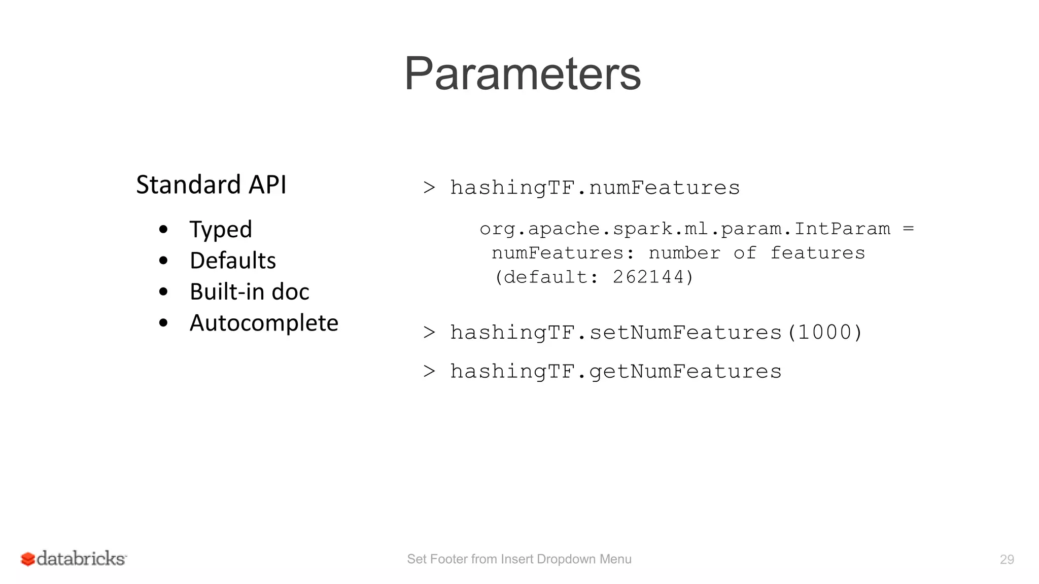 Parameters
Set Footer from Insert Dropdown Menu 29
> hashingTF.numFeaturesStandard API
• Typed
• Defaults
• Built-in doc
• Autocomplete
org.apache.spark.ml.param.IntParam =
numFeatures: number of features
(default: 262144)
> hashingTF.setNumFeatures(1000)
> hashingTF.getNumFeatures
 