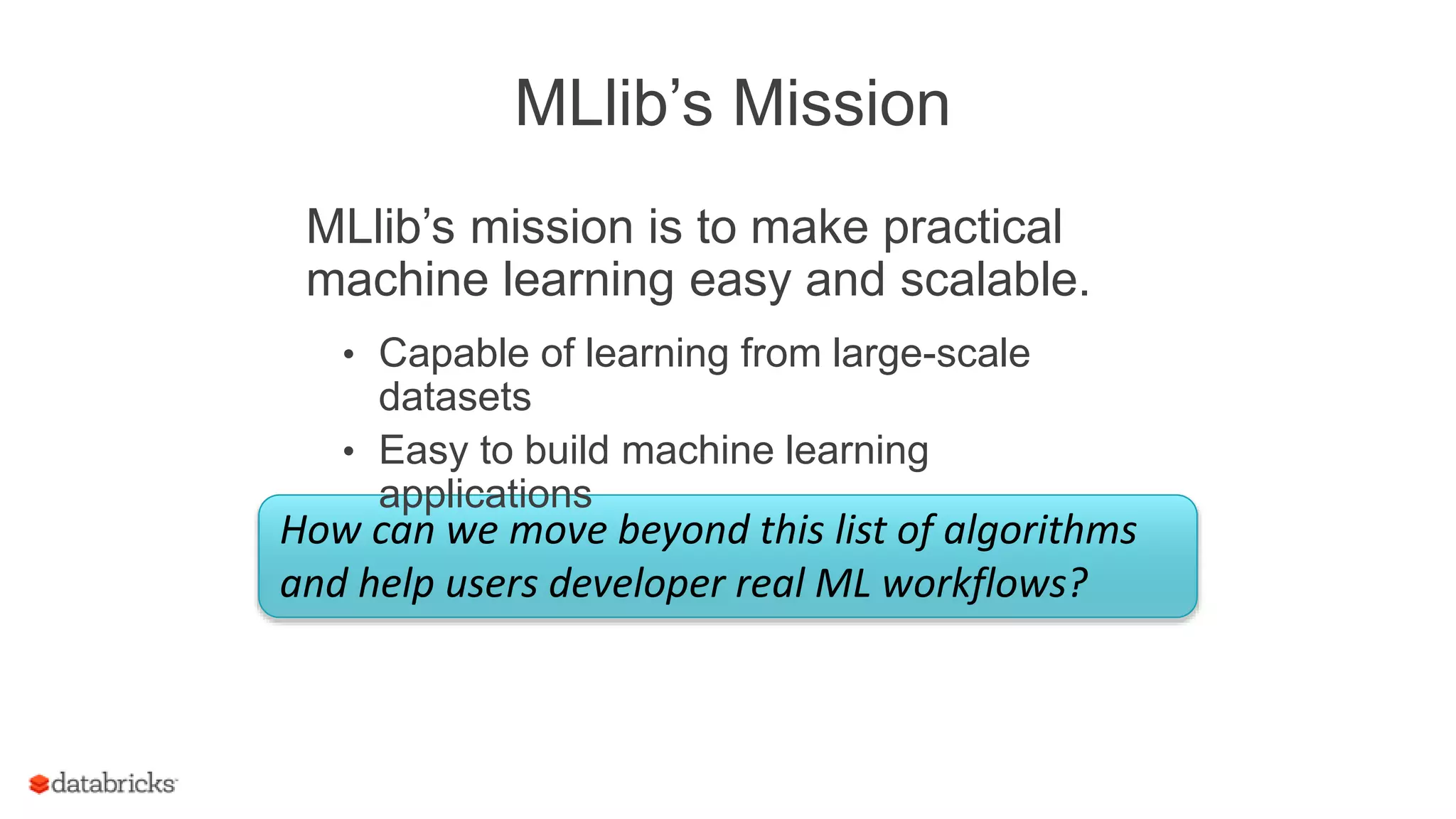 MLlib’s Mission
How can we move beyond this list of algorithms
and help users developer real ML workflows?
MLlib’s mission is to make practical
machine learning easy and scalable.
• Capable of learning from large-scale
datasets
• Easy to build machine learning
applications
 