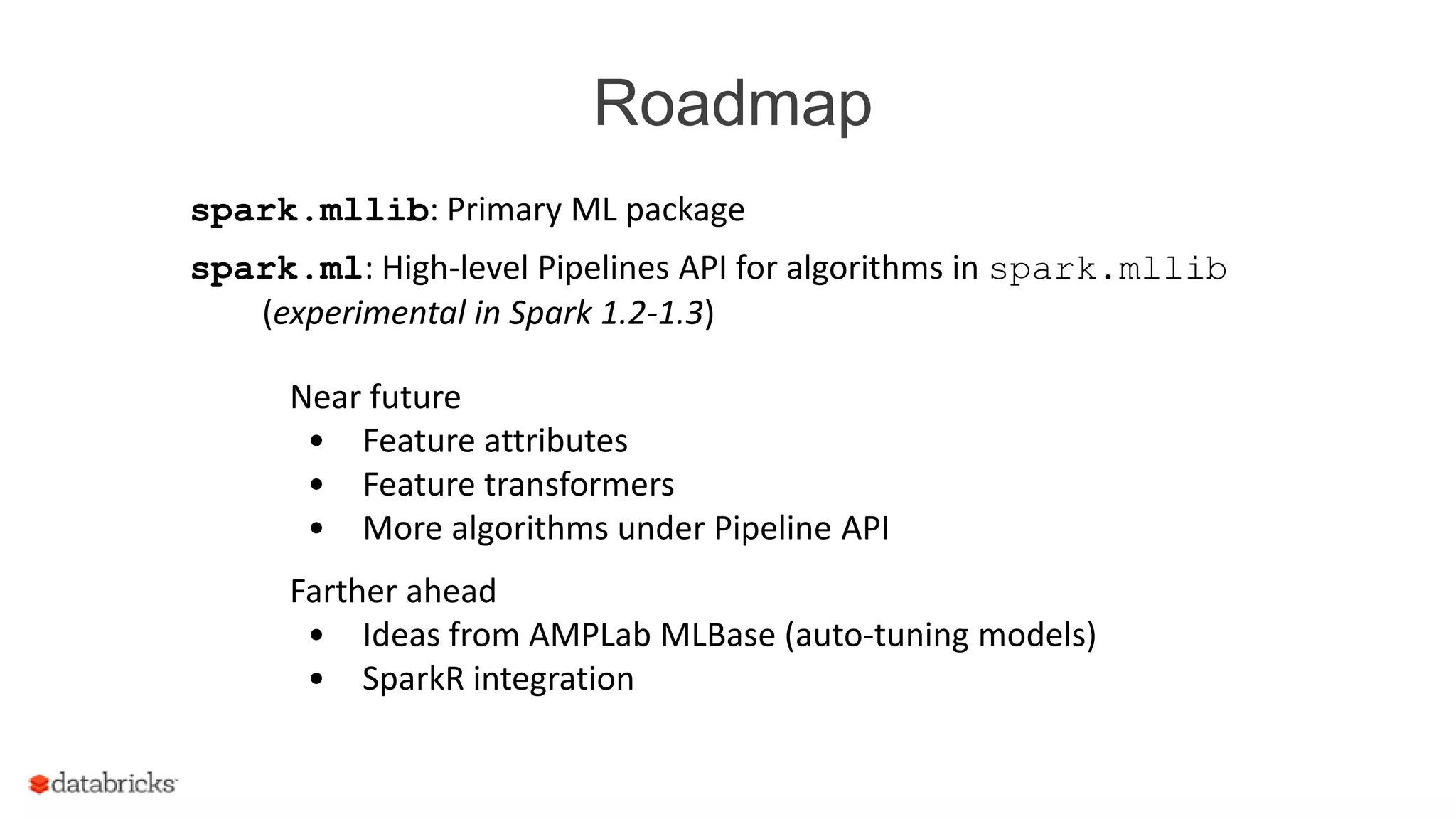 Roadmap
spark.mllib: Primary ML package
spark.ml: High-level Pipelines API for algorithms in spark.mllib
(experimental in Spark 1.2-1.3)
Near future
• Feature attributes
• Feature transformers
• More algorithms under Pipeline API
Farther ahead
• Ideas from AMPLab MLBase (auto-tuning models)
• SparkR integration
 