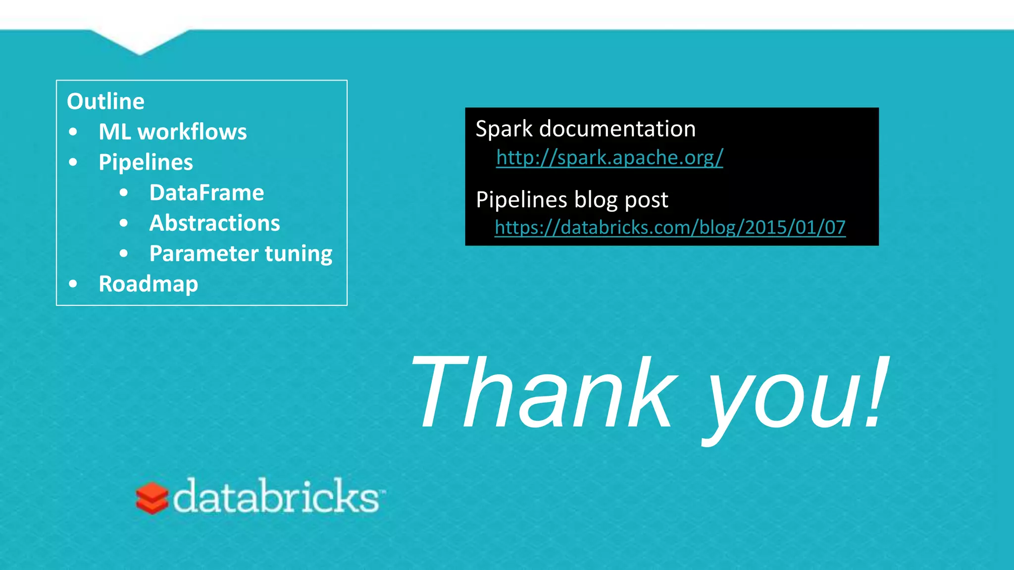 Thank you!
Outline
• ML workflows
• Pipelines
• DataFrame
• Abstractions
• Parameter tuning
• Roadmap
Spark documentation
http://spark.apache.org/
Pipelines blog post
https://databricks.com/blog/2015/01/07
 