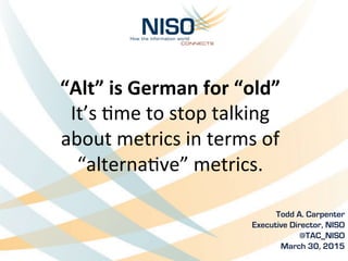 “Alt”	
  is	
  German	
  for	
  “old”	
  
It’s	
  &me	
  to	
  stop	
  talking	
  	
  
about	
  metrics	
  in	
  terms	
  of	
  
“alterna&ve”	
  metrics.	
  
Todd A. Carpenter	
  
Executive Director, NISO
@TAC_NISO
March 30, 2015
 