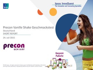 24. Juli 2015
Precon Vanille Shake Geschmackstest
Deutschland
SHORT REPORT
© 2015 Ipsos. All rights reserved. Contains Ipsos' Confidential and Proprietary information
and may not be disclosed or reproduced without the prior written consent of Ipsos.
 