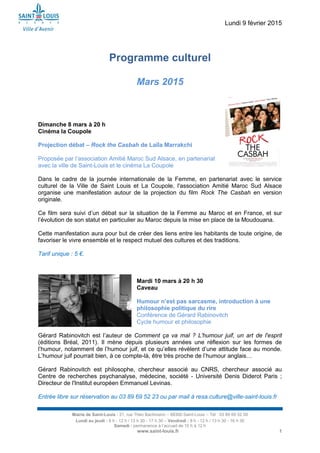 Lundi 9 février 2015
Mairie de Saint-Louis - 21, rue Théo Bachmann – 68300 Saint-Louis – Tél : 03 89 69 52 00
Lundi au jeudi : 8 h - 12 h / 13 h 30 - 17 h 30 – Vendredi : 8 h - 12 h / 13 h 30 - 16 h 30
Samedi : permanence à l’accueil de 10 h à 12 h
www.saint-louis.fr 1
Programme culturel
Mars 2015
Dimanche 8 mars à 20 h
Cinéma la Coupole
Projection débat – Rock the Casbah de Laïla Marrakchi
Proposée par l’association Amitié Maroc Sud Alsace, en partenariat
avec la ville de Saint-Louis et le cinéma La Coupole
Dans le cadre de la journée internationale de la Femme, en partenariat avec le service
culturel de la Ville de Saint Louis et La Coupole, l'association Amitié Maroc Sud Alsace
organise une manifestation autour de la projection du film Rock The Casbah en version
originale.
Ce film sera suivi d’un débat sur la situation de la Femme au Maroc et en France, et sur
l’évolution de son statut en particulier au Maroc depuis la mise en place de la Moudouana.
Cette manifestation aura pour but de créer des liens entre les habitants de toute origine, de
favoriser le vivre ensemble et le respect mutuel des cultures et des traditions.
Tarif unique : 5 €.
Mardi 10 mars à 20 h 30
Caveau
Humour n’est pas sarcasme, introduction à une
philosophie politique du rire
Conférence de Gérard Rabinovitch
Cycle humour et philosophie
Gérard Rabinovitch est l’auteur de Comment ça va mal ? L'humour juif, un art de l'esprit
(éditions Bréal, 2011). Il mène depuis plusieurs années une réflexion sur les formes de
l’humour, notamment de l’humour juif, et ce qu’elles révèlent d’une attitude face au monde.
L’humour juif pourrait bien, à ce compte-là, être très proche de l’humour anglais…
Gérard Rabinovitch est philosophe, chercheur associé au CNRS, chercheur associé au
Centre de recherches psychanalyse, médecine, société - Université Denis Diderot Paris ;
Directeur de l'Institut européen Emmanuel Levinas.
Entrée libre sur réservation au 03 89 69 52 23 ou par mail à resa.culture@ville-saint-louis.fr
 