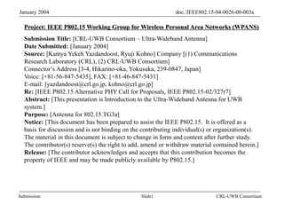 Slide1
Submission
doc.:IEEE802.15-04-0026-00-003a
January 2004
CRL-UWB Consortium
Project: IEEE P802.15 Working Group for Wireless Personal Area Networks (WPANS)
Submission Title: [CRL-UWB Consortium – Ultra-Wideband Antenna]
Date Submitted: [January 2004]
Source: [Kamya Yekeh Yazdandoost, Ryuji Kohno] Company [(1) Communications
Research Laboratory (CRL), (2) CRL-UWB Consortium]
Connector’s Address [3-4, Hikarino-oka, Yokusuka, 239-0847, Japan]
Voice: [+81-56-847-5435], FAX: [+81-46-847-5431]
E-mail: [yazdandoost@crl.go.jp, kohno@crl.go.jp]
Re: [IEEE P802.15 Alternative PHY Call for Proposals, IEEE P802.15-02/327r7]
Abstract: [This presentation is Introduction to the Ultra-Wideband Antenna for UWB
system.]
Purpose: [Antenna for 802.15.TG3a]
Notice: [This document has been prepared to assist the IEEE P802.15. It is offered as a
basis for discussion and is not binding on the contributing individual(s) or organization(s).
The material in this document is subject to change in form and content after further study.
The contributor(s) reserve(s) the right to add, amend or withdraw material contained herein.]
Release: [The contributor acknowledges and accepts that this contribution becomes the
property of IEEE and may be made publicly available by P802.15.]
 