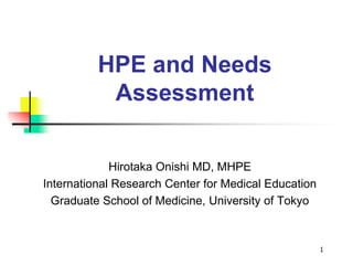 1
HPE and Needs
Assessment
Hirotaka Onishi MD, MHPE
International Research Center for Medical Education
Graduate School of Medicine, University of Tokyo
 