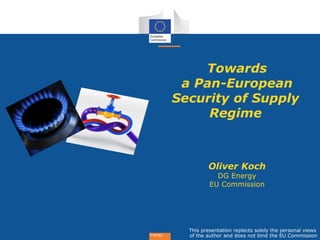 Energy
Towards
a Pan-European
Security of Supply
Regime
Oliver Koch
DG Energy
EU Commission
This presentation replects solely the personal views
of the author and does not bind the EU Commission
 