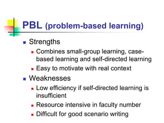 PBL (problem-based learning)
 Strengths
 Combines small-group learning, case-
based learning and self-directed learning
 Easy to motivate with real context
 Weaknesses
 Low efficiency if self-directed learning is
insufficient
 Resource intensive in faculty number
 Difficult for good scenario writing
 