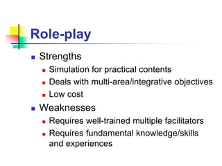 Role-play
 Strengths
 Simulation for practical contents
 Deals with multi-area/integrative objectives
 Low cost
 Weaknesses
 Requires well-trained multiple facilitators
 Requires fundamental knowledge/skills
and experiences
 