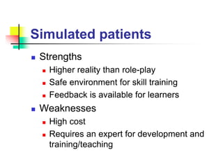 Simulated patients
 Strengths
 Higher reality than role-play
 Safe environment for skill training
 Feedback is available for learners
 Weaknesses
 High cost
 Requires an expert for development and
training/teaching
 