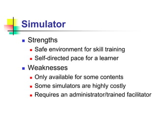 Simulator
 Strengths
 Safe environment for skill training
 Self-directed pace for a learner
 Weaknesses
 Only available for some contents
 Some simulators are highly costly
 Requires an administrator/trained facilitator
 