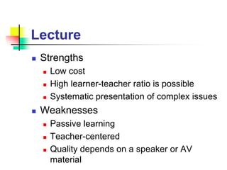 Lecture
 Strengths
 Low cost
 High learner-teacher ratio is possible
 Systematic presentation of complex issues
 Weaknesses
 Passive learning
 Teacher-centered
 Quality depends on a speaker or AV
material
 