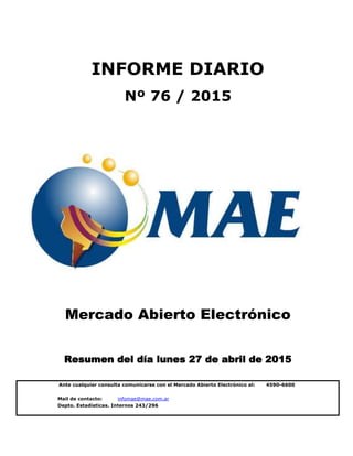 Mail de contacto: infomae@mae.com.ar
Depto. Estadísticas. Internos 243/296
Mercado Abierto Electrónico
Resumen del día lunes 27 de abril de 2015
INFORME DIARIO
Nº 76 / 2015
Ante cualquier consulta comunicarse con el Mercado Abierto Electrónico al: 4590-6600
 