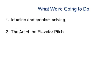 What We’re Going to Do
1. Ideation and problem solving
2. The Art of the Elevator Pitch