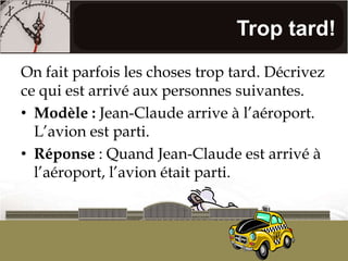 Trop tard!On fait parfois les choses trop tard. Décrivez ce qui est arrivé aux personnes suivantes.Modèle : Jean-Claude arrive à l’aéroport. L’avion est parti.Réponse : Quand Jean-Claude est arrivé à l’aéroport, l’avion était parti.