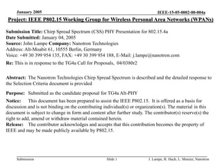 IEEE-15-05-0002-00-004a
Submission
January 2005
J. Lampe, R. Hach, L. Menzer, Nanotron
Slide 1
Project: IEEE P802.15 Working Group for Wireless Personal Area Networks (WPANs)
Submission Title: Chirp Spread Spectrum (CSS) PHY Presentation for 802.15.4a
Date Submitted: January 04, 2005
Source: John Lampe Company: Nanotron Technologies
Address: Alt-Moabit 61, 10555 Berlin, Germany
Voice: +49 30 399 954 135, FAX: +49 30 399 954 188, E-Mail: j.lampe@nanotron.com
Re: This is in response to the TG4a Call for Proposals, 04/0380r2
Abstract: The Nanotron Technologies Chirp Spread Spectrum is described and the detailed response to
the Selection Criteria document is provided
Purpose: Submitted as the candidate proposal for TG4a Alt-PHY
Notice: This document has been prepared to assist the IEEE P802.15. It is offered as a basis for
discussion and is not binding on the contributing individual(s) or organization(s). The material in this
document is subject to change in form and content after further study. The contributor(s) reserve(s) the
right to add, amend or withdraw material contained herein.
Release: The contributor acknowledges and accepts that this contribution becomes the property of
IEEE and may be made publicly available by P802.15.
 