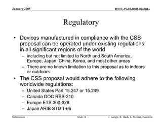 IEEE-15-05-0002-00-004a
Submission
January 2005
J. Lampe, R. Hach, L. Menzer, Nanotron
Slide 12
Regulatory
• Devices manufactured in compliance with the CSS
proposal can be operated under existing regulations
in all significant regions of the world
– including but not limited to North and South America,
Europe, Japan, China, Korea, and most other areas
– There are no known limitation to this proposal as to indoors
or outdoors
• The CSS proposal would adhere to the following
worldwide regulations:
– United States Part 15.247 or 15.249
– Canada DOC RSS-210
– Europe ETS 300-328
– Japan ARIB STD T-66
 