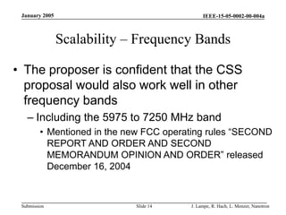 IEEE-15-05-0002-00-004a
Submission
January 2005
J. Lampe, R. Hach, L. Menzer, Nanotron
Slide 14
Scalability – Frequency Bands
• The proposer is confident that the CSS
proposal would also work well in other
frequency bands
– Including the 5975 to 7250 MHz band
• Mentioned in the new FCC operating rules “SECOND
REPORT AND ORDER AND SECOND
MEMORANDUM OPINION AND ORDER” released
December 16, 2004
 
