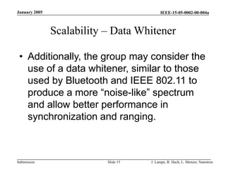 IEEE-15-05-0002-00-004a
Submission
January 2005
J. Lampe, R. Hach, L. Menzer, Nanotron
Slide 15
Scalability – Data Whitener
• Additionally, the group may consider the
use of a data whitener, similar to those
used by Bluetooth and IEEE 802.11 to
produce a more “noise-like” spectrum
and allow better performance in
synchronization and ranging.
 