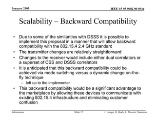 IEEE-15-05-0002-00-004a
Submission
January 2005
J. Lampe, R. Hach, L. Menzer, Nanotron
Slide 17
Scalability – Backward Compatibility
• Due to some of the similarities with DSSS it is possible to
implement this proposal in a manner that will allow backward
compatibility with the 802.15.4 2.4 GHz standard
• The transmitter changes are relatively straightforward
• Changes to the receiver would include either dual correlators or
a superset of CSS and DSSS correlators
• It is anticipated that this backward compatibility could be
achieved via mode switching versus a dynamic change on-the-
fly technique
– left up to the implementer
• This backward compatibility would be a significant advantage to
the marketplace by allowing these devices to communicate with
existing 802.15.4 infrastructure and eliminating customer
confusion
 