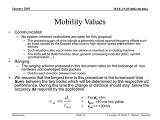IEEE-15-05-0002-00-004a
Submission
January 2005
J. Lampe, R. Hach, L. Menzer, Nanotron
Slide 18
Mobility Values
• Communication
– No system inherent restrictions are seen for this proposal
• The processing gain of chirp signals is extremely robust against frequency offsets such
as those caused by the Doppler effect due to high relative speed vrel between two
devices
• Such situations also occur when one device is mounted on a rotating machine
• The limits will be determined by other, general processing modules (AGC, symbol
synchronization,...)
• Ranging
– The ranging scheme proposed in this document relies on the exchange of two
hardware acknowledged data packets
• One for each direction between two nodes
• We assume that the longest time in this procedure is the turnaround time
tturn between the two nodes which will be determined by the respective uC
performance. During this time the change of distance should stay below the
accuracy da required by the application.
• For da =1m
• tturn =10 ms this yields
• vrel << 100m/s
turn
a
rel
t
d
v 
 