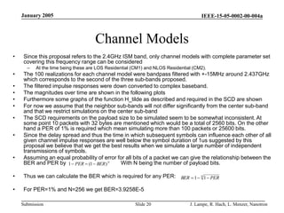 IEEE-15-05-0002-00-004a
Submission
January 2005
J. Lampe, R. Hach, L. Menzer, Nanotron
Slide 20
Channel Models
• Since this proposal refers to the 2.4GHz ISM band, only channel models with complete parameter set
covering this frequency range can be considered
– At the time being these are LOS Residential (CM1) and NLOS Residential (CM2).
• The 100 realizations for each channel model were bandpass filtered with +-15MHz around 2.437GHz
which corresponds to the second of the three sub-bands proposed.
• The filtered impulse responses were down converted to complex baseband.
• The magnitudes over time are shown in the following plots
• Furthermore some graphs of the function H_tilde as described and required in the SCD are shown
• For now we assume that the neighbor sub-bands will not differ significantly from the center sub-band
and that we restrict simulations on the center sub-band
• The SCD requirements on the payload size to be simulated seem to be somewhat inconsistent. At
some point 10 packets with 32 bytes are mentioned which would be a total of 2560 bits. On the other
hand a PER of 1% is required which mean simulating more than 100 packets or 25600 bits.
• Since the delay spread and thus the time in which subsequent symbols can influence each other of all
given channel impulse responses are well below the symbol duration of 1us suggested by this
proposal we believe that we get the best results when we simulate a large number of independent
transmissions of symbols.
• Assuming an equal probability of error for all bits of a packet we can give the relationship between the
BER and PER by With N being the number of payload bits.
• Thus we can calculate the BER which is required for any PER:
• For PER=1% and N=256 we get BER=3.9258E-5
N
BER
PER )
1
(
1 


N
PER
BER 

 1
1
 
