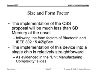 IEEE-15-05-0002-00-004a
Submission
January 2005
J. Lampe, R. Hach, L. Menzer, Nanotron
Slide 23
Size and Form Factor
• The implementation of the CSS
proposal will be much less than SD
Memory at the onset
– following the form factors of Bluetooth and
IEEE 802.15.4/ZigBee
• The implementation of this device into a
single chip is relatively straightforward
– As evidenced in the “Unit Manufacturing
Complexity” slides
 