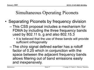 IEEE-15-05-0002-00-004a
Submission
January 2005
J. Lampe, R. Hach, L. Menzer, Nanotron
Slide 27
Simultaneous Operating Piconets
• Separating Piconets by frequency division
– This CSS proposal includes a mechanism for
FDMA by including the three frequency bands
used by 802.11 b, g and also 802.15.3
• It is believed that the use of these bands will provide
sufficient orthogonality
– The chirp signal defined earlier has a rolloff
factor of 0.25 which in conjunction with the
space between the adjacent frequency bands
allows filtering out of band emissions easily
and inexpensively.
 