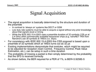 IEEE-15-05-0002-00-004a
Submission
January 2005
J. Lampe, R. Hach, L. Menzer, Nanotron
Slide 28
Signal Acquisition
• The signal acquisition is basically determined by the structure and duration of
the preamble
– In contrast to ‘always on’ systems like DECT or GSM
– Low duty rate systems must be able to acquire a signal without any prior knowledge
about that signal’s level or timing
– While the IEEE 802.15.4-2003 uses a preamble duration of 32 symbols (128 µs at
2.4 GHz) other commercially available transceiver chips (e.g. nanoNET TRX from
Nanotron) use 30 symbols at 1MS/s (i.e. 30µs).
• For consistency with IEEE 802.15.4-2003 this CSS proposal is based upon a
preamble of 32 symbols which at 1MS/s turns out as 32 µs
• Existing implementations demonstrate that modules, which might be required
to be adjusted for reception (Gain Control, Frequency Control, Peak Value
Estimation, etc.), can be setup in such a time duration
• The probability of missing a packet is then simply determined by the probability
that the SFD is received correctly
• As shown before, the BER required for a PER of 1%, is BER=3.9258E-5
 