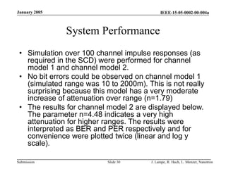 IEEE-15-05-0002-00-004a
Submission
January 2005
J. Lampe, R. Hach, L. Menzer, Nanotron
Slide 30
System Performance
• Simulation over 100 channel impulse responses (as
required in the SCD) were performed for channel
model 1 and channel model 2.
• No bit errors could be observed on channel model 1
(simulated range was 10 to 2000m). This is not really
surprising because this model has a very moderate
increase of attenuation over range (n=1.79)
• The results for channel model 2 are displayed below.
The parameter n=4.48 indicates a very high
attenuation for higher ranges. The results were
interpreted as BER and PER respectively and for
convenience were plotted twice (linear and log y
scale).
 