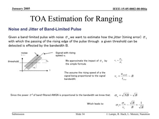 IEEE-15-05-0002-00-004a
Submission
January 2005
J. Lampe, R. Hach, L. Menzer, Nanotron
Slide 34
TOA Estimation for Ranging
Noise and Jitter of Band-Limited Pulse
Given a band-limited pulse with noise σu we want to estimate how the jitter (timing error) σt
with which the passing of the rising edge of the pulse through a given threshold can be
detected is effected by the bandwidth B.
Since the power σ2 of band-filtered AWGN is proportional to the bandwidth we know that:
t
u
r
v



B
B
B
vr
u
t
1
~ 



σu
threshold
σt
t
u
Signal with rising
speed vr
noise
bar
We approximate the impact of σu by
the simple formula:
B
t
u
v
rise
peak
r ~

The assume the rising speed of a the
signal being proportional to the signal
bandwidth:
Which leads to:
B
NB
u ~


 