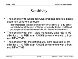 IEEE-15-05-0002-00-004a
Submission
January 2005
J. Lampe, R. Hach, L. Menzer, Nanotron
Slide 41
Sensitivity
• The sensitivity to which this CSS proposal refers is based
upon non-coherent detection
– It is understood that coherent detection will allow 2 - 3 dB better
sensitivity but at the cost of higher complexity (higher cost?) and
poorer performance in some multipath limited environments
• The sensitivity for the 1 Mb/s mandatory data rate is -92
dBm for a 1% PER in an AWGN environment with a front
end NF of 7 dB
• The sensitivity for the optional 267 kb/s data rate is -97
dBm for a 1% PER in an AWGN environment with a front
end NF of 7 dB
 