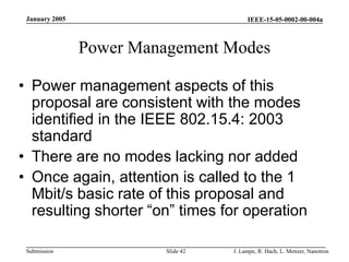 IEEE-15-05-0002-00-004a
Submission
January 2005
J. Lampe, R. Hach, L. Menzer, Nanotron
Slide 42
Power Management Modes
• Power management aspects of this
proposal are consistent with the modes
identified in the IEEE 802.15.4: 2003
standard
• There are no modes lacking nor added
• Once again, attention is called to the 1
Mbit/s basic rate of this proposal and
resulting shorter “on” times for operation
 
