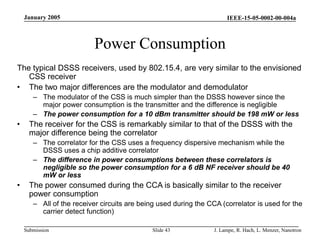 IEEE-15-05-0002-00-004a
Submission
January 2005
J. Lampe, R. Hach, L. Menzer, Nanotron
Slide 43
Power Consumption
The typical DSSS receivers, used by 802.15.4, are very similar to the envisioned
CSS receiver
• The two major differences are the modulator and demodulator
– The modulator of the CSS is much simpler than the DSSS however since the
major power consumption is the transmitter and the difference is negligible
– The power consumption for a 10 dBm transmitter should be 198 mW or less
• The receiver for the CSS is remarkably similar to that of the DSSS with the
major difference being the correlator
– The correlator for the CSS uses a frequency dispersive mechanism while the
DSSS uses a chip additive correlator
– The difference in power consumptions between these correlators is
negligible so the power consumption for a 6 dB NF receiver should be 40
mW or less
• The power consumed during the CCA is basically similar to the receiver
power consumption
– All of the receiver circuits are being used during the CCA (correlator is used for the
carrier detect function)
 