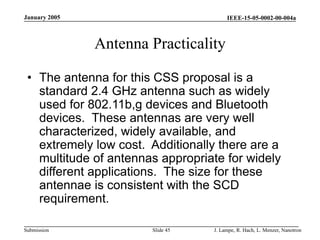 IEEE-15-05-0002-00-004a
Submission
January 2005
J. Lampe, R. Hach, L. Menzer, Nanotron
Slide 45
Antenna Practicality
• The antenna for this CSS proposal is a
standard 2.4 GHz antenna such as widely
used for 802.11b,g devices and Bluetooth
devices. These antennas are very well
characterized, widely available, and
extremely low cost. Additionally there are a
multitude of antennas appropriate for widely
different applications. The size for these
antennae is consistent with the SCD
requirement.
 